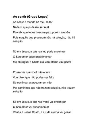 Ao sentir (Grupo Logos)
Ao sentir o mundo ao meu redor
Nada vi que pudesse ser real
Percebi que todos buscam paz, porém em vão
Pois naquilo que procuram não há solução, não há
solução
Só em Jesus, a paz real eu pude encontrar
O Seu amor pude experimentar
Me entreguei a Cristo e a vida eterna vou gozar
Posso ver que você não é feliz
Vou dizer que não podes ser feliz
Se continuar a procurar em vão
Por caminhos que não trazem solução, não trazem
solução
Só em Jesus, a paz real você vai encontrar
O Seu amor vai experimentar
Venha a Jesus Cristo, e a vida eterna vai gozar
 