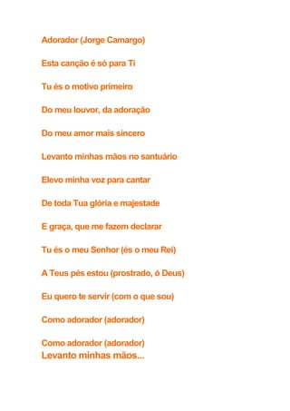 Adorador (Jorge Camargo)
Esta canção é só para Ti
Tu és o motivo primeiro
Do meu louvor, da adoração
Do meu amor mais sincero
Levanto minhas mãos no santuário
Elevo minha voz para cantar
De toda Tua glória e majestade
E graça, que me fazem declarar
Tu és o meu Senhor (és o meu Rei)
A Teus pés estou (prostrado, ó Deus)
Eu quero te servir (com o que sou)
Como adorador (adorador)
Como adorador (adorador)
Levanto minhas mãos...
 