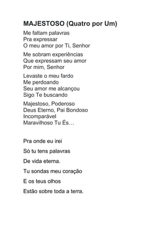 MAJESTOSO (Quatro por Um)
Me faltam palavras
Pra expressar
O meu amor por Ti, Senhor
Me sobram experiências
Que expressam seu amor
Por mim, Senhor
Levaste o meu fardo
Me perdoando
Seu amor me alcançou
Sigo Te buscando
Majestoso, Poderoso
Deus Eterno, Pai Bondoso
Incomparável
Maravilhoso Tu És…
Pra onde eu irei
Só tu tens palavras
De vida eterna.
Tu sondas meu coração
E os teus olhos
Estão sobre toda a terra.
 