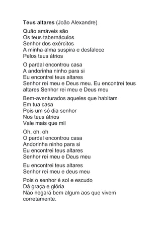 Teus altares (João Alexandre)
Quão amáveis são
Os teus tabernáculos
Senhor dos exércitos
A minha alma suspira e desfalece
Pelos teus átrios
O pardal encontrou casa
A andorinha ninho para si
Eu encontrei teus altares
Senhor rei meu e Deus meu. Eu encontrei teus
altares Senhor rei meu e Deus meu
Bem-aventurados aqueles que habitam
Em tua casa
Pois um só dia senhor
Nos teus átrios
Vale mais que mil
Oh, oh, oh
O pardal encontrou casa
Andorinha ninho para si
Eu encontrei teus altares
Senhor rei meu e Deus meu
Eu encontrei teus altares
Senhor rei meu e deus meu
Pois o senhor é sol e escudo
Dá graça e glória
Não negará bem algum aos que vivem
corretamente.
 