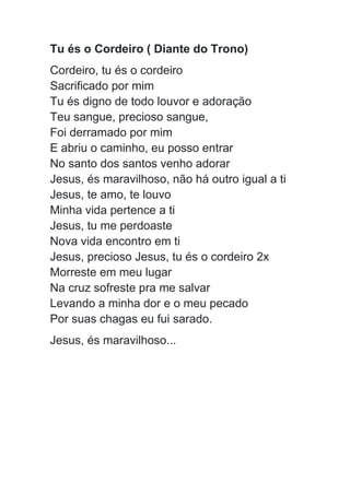 Tu és o Cordeiro ( Diante do Trono)
Cordeiro, tu és o cordeiro
Sacrificado por mim
Tu és digno de todo louvor e adoração
Teu sangue, precioso sangue,
Foi derramado por mim
E abriu o caminho, eu posso entrar
No santo dos santos venho adorar
Jesus, és maravilhoso, não há outro igual a ti
Jesus, te amo, te louvo
Minha vida pertence a ti
Jesus, tu me perdoaste
Nova vida encontro em ti
Jesus, precioso Jesus, tu és o cordeiro 2x
Morreste em meu lugar
Na cruz sofreste pra me salvar
Levando a minha dor e o meu pecado
Por suas chagas eu fui sarado.
Jesus, és maravilhoso...
 