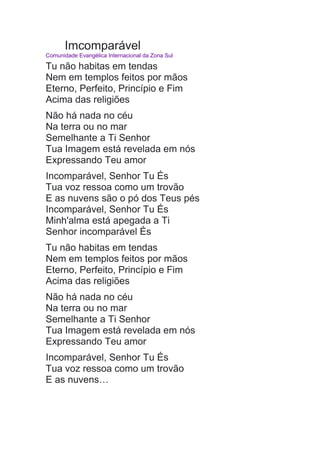 Imcomparável
Comunidade Evangélica Internacional da Zona Sul
Tu não habitas em tendas
Nem em templos feitos por mãos
Eterno, Perfeito, Princípio e Fim
Acima das religiões
Não há nada no céu
Na terra ou no mar
Semelhante a Ti Senhor
Tua Imagem está revelada em nós
Expressando Teu amor
Incomparável, Senhor Tu És
Tua voz ressoa como um trovão
E as nuvens são o pó dos Teus pés
Incomparável, Senhor Tu És
Minh'alma está apegada a Ti
Senhor incomparável És
Tu não habitas em tendas
Nem em templos feitos por mãos
Eterno, Perfeito, Princípio e Fim
Acima das religiões
Não há nada no céu
Na terra ou no mar
Semelhante a Ti Senhor
Tua Imagem está revelada em nós
Expressando Teu amor
Incomparável, Senhor Tu És
Tua voz ressoa como um trovão
E as nuvens…
 