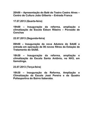 20h00 – Apresentação do Balé do Teatro Castro Alves –
Centro de Cultura João Gilberto – Entrada Franca
17.07.2013 (Quarta-feira)
19h00 – Inauguração da reforma, ampliação e
climatização da Escola Édson Ribeiro – Povoado de
Conchas
22.07.2013 (Segunda-feira)
09h00 – Inauguração da nova Adutora do SAAE e
entrada em operação de 06 novos filtros da Estação de
Tratamento do SAAE.
18h30 – Inauguração da reforma, ampliação e
climatização da Escola Santo Antônio, no NH3, em
Itamotinga.
23.07.2013 (Terça-feira)
18h30 – Inauguração da Reforma, Ampliação e
Climatização da Escola José Pereira e da Quadra
Poliesportiva do Bairro Itaberaba.
 