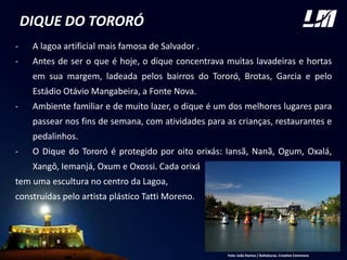 DIQUE DO TORORÓ
- A lagoa artificial mais famosa de Salvador .
- Antes de ser o que é hoje, o dique concentrava muitas lavadeiras e hortas
em sua margem, ladeada pelos bairros do Tororó, Brotas, Garcia e pelo
Estádio Otávio Mangabeira, a Fonte Nova.
- Ambiente familiar e de muito lazer, o dique é um dos melhores lugares para
passear nos fins de semana, com atividades para as crianças, restaurantes e
pedalinhos.
- O Dique do Tororó é protegido por oito orixás: Iansã, Nanã, Ogum, Oxalá,
Xangô, Iemanjá, Oxum e Oxossi. Cada orixá
tem uma escultura no centro da Lagoa,
construídas pelo artista plástico Tatti Moreno.
Foto: João Ramos / Bahiatursa. Creative Commons
 