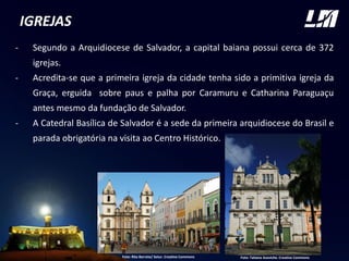 IGREJAS
- Segundo a Arquidiocese de Salvador, a capital baiana possui cerca de 372
igrejas.
- Acredita-se que a primeira igreja da cidade tenha sido a primitiva igreja da
Graça, erguida sobre paus e palha por Caramuru e Catharina Paraguaçu
antes mesmo da fundação de Salvador.
- A Catedral Basílica de Salvador é a sede da primeira arquidiocese do Brasil e
parada obrigatória na visita ao Centro Histórico.
Foto: Tatiana Azeviche. Creative CommonsFoto: Rita Barreto/ Setur. Creative Commons
 