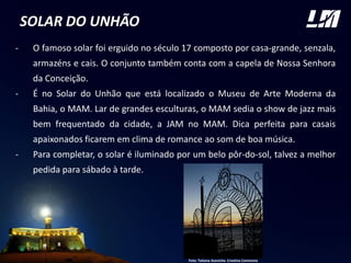 SOLAR DO UNHÃO
- O famoso solar foi erguido no século 17 composto por casa-grande, senzala,
armazéns e cais. O conjunto também conta com a capela de Nossa Senhora
da Conceição.
- É no Solar do Unhão que está localizado o Museu de Arte Moderna da
Bahia, o MAM. Lar de grandes esculturas, o MAM sedia o show de jazz mais
bem frequentado da cidade, a JAM no MAM. Dica perfeita para casais
apaixonados ficarem em clima de romance ao som de boa música.
- Para completar, o solar é iluminado por um belo pôr-do-sol, talvez a melhor
pedida para sábado à tarde.
Foto: Tatiana Azeviche. Creative Commons
 