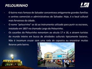 PELOURINHO
- O bairro mais famoso de Salvador concentrava antigamente grandes famílias
e centros comerciais e administrativos de Salvador. Hoje, é o local cultural
mais fervoroso da cidade.
- O nome “pelourinho” se dá ao instrumento utilizado para punir os escravos,
instalado em 1807 no chamado Largo do Pelourinho.
- Os casarões do Pelourinho remontam ao século 17 e 18, e atraem turistas
do mundo inteiro em busca de atividades culturais tipicamente baianas.
Não é incomum cruzar com uma roda de capoeira ou encontrar muitas
Baianas pelo bairro.
Foto: Rita Barreto / Setur. Creative Commons
 