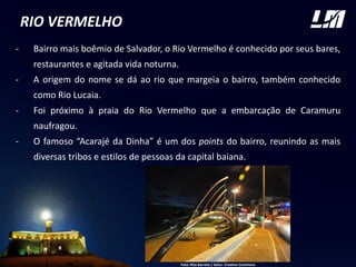 RIO VERMELHO
- Bairro mais boêmio de Salvador, o Rio Vermelho é conhecido por seus bares,
restaurantes e agitada vida noturna.
- A origem do nome se dá ao rio que margeia o bairro, também conhecido
como Rio Lucaia.
- Foi próximo à praia do Rio Vermelho que a embarcação de Caramuru
naufragou.
- O famoso “Acarajé da Dinha” é um dos points do bairro, reunindo as mais
diversas tribos e estilos de pessoas da capital baiana.
Foto: Rita Barreto / Setur. Creative Commons
 