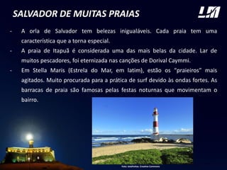 SALVADOR DE MUITAS PRAIAS
- A orla de Salvador tem belezas inigualáveis. Cada praia tem uma
característica que a torna especial.
- A praia de Itapuã é considerada uma das mais belas da cidade. Lar de
muitos pescadores, foi eternizada nas canções de Dorival Caymmi.
- Em Stella Maris (Estrela do Mar, em latim), estão os “praieiros” mais
agitados. Muito procurada para a prática de surf devido às ondas fortes. As
barracas de praia são famosas pelas festas noturnas que movimentam o
bairro. FOTO
Foto: Jotafreitas. Creative Commons
 