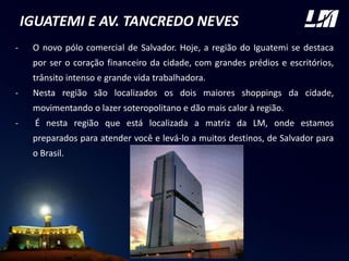 IGUATEMI E AV. TANCREDO NEVES
- O novo pólo comercial de Salvador. Hoje, a região do Iguatemi se destaca
por ser o coração financeiro da cidade, com grandes prédios e escritórios,
trânsito intenso e grande vida trabalhadora.
- Nesta região são localizados os dois maiores shoppings da cidade,
movimentando o lazer soteropolitano e dão mais calor à região.
- É nesta região que está localizada a matriz da LM, onde estamos
preparados para atender você e levá-lo a muitos destinos, de Salvador para
o Brasil.
 