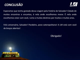 CONCLUSÃO
Esperamos que tenha gostado dessa viagem pela história de Salvador! Cidade de
muitos encontros e encantos, é nela onde escolhemos morar. É nela onde
escolhemos estar com você, rumo a muitos destinos por muitos e muitos anos.
Feliz aniversário, Salvador! Parabéns, povo soteropolitano! A LM está com você
de braços abertos!
Obrigado!
 