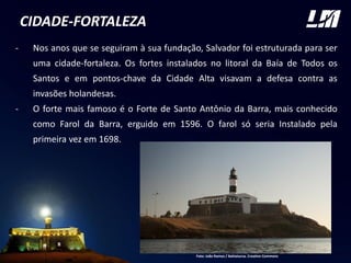 CIDADE-FORTALEZA
- Nos anos que se seguiram à sua fundação, Salvador foi estruturada para ser
uma cidade-fortaleza. Os fortes instalados no litoral da Baía de Todos os
Santos e em pontos-chave da Cidade Alta visavam a defesa contra as
invasões holandesas.
- O forte mais famoso é o Forte de Santo Antônio da Barra, mais conhecido
como Farol da Barra, erguido em 1596. O farol só seria Instalado pela
primeira vez em 1698.
FOTO
Foto: João Ramos / Bahiatursa. Creative Commons
 