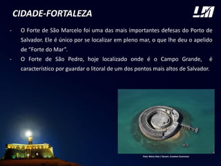 CIDADE-FORTALEZA
- O Forte de São Marcelo foi uma das mais importantes defesas do Porto de
Salvador. Ele é único por se localizar em pleno mar, o que lhe deu o apelido
de “Forte do Mar”.
- O Forte de São Pedro, hoje localizado onde é o Campo Grande, é
característico por guardar o litoral de um dos pontos mais altos de Salvador.
Foto: Manu Dias / Secom. Creative Commons
 