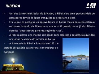 RIBEIRA
- Um dos bairros mais belos de Salvador, a Ribeira era uma grande aldeia de
pescadores devido às águas tranquilas que rodeiam o local.
- Era lá que os portugueses aproveitavam as baixas marés para consertarem
os navios, fazendo da Ribeira uma marinha. O próprio nome já diz: Ribeira
significa “ancoradouro para reparação de naus”.
- A Ribeira possui um charme sem igual, com casarões e residências que dão
um toque de cidade do interior ao bairro.
- A Sorveteria da Ribeira, fundada em 1931, é
parada obrigatória para turistas e moradores de
Salvador.
FOTO
 