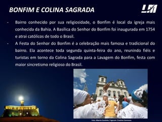 BONFIM E COLINA SAGRADA
- Bairro conhecido por sua religiosidade, o Bonfim é local da igreja mais
conhecida da Bahia. A Basílica do Senhor do Bonfim foi inaugurada em 1754
e atrai católicos de todo o Brasil.
- A Festa do Senhor do Bonfim é a celebração mais famosa e tradicional do
bairro. Ela acontece toda segunda quinta-feira do ano, reunindo fiéis e
turistas em torno da Colina Sagrada para a Lavagem do Bonfim, festa com
maior sincretismo religioso do Brasil.
FOTO
Foto: Alberto Coutinho / Agecom. Creative Commons
 