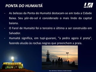 PONTA DO HUMAITÁ
- As belezas da Ponta do Humaitá destacam-se em toda a Cidade
Baixa. Seu pôr-do-sol é considerado o mais lindo da capital
baiana.
- O Farol de Humaitá foi o terceiro e último a ser construído em
Salvador.
- Humaitá significa, em tupi-guarani, “a pedra agora é preta”,
fazendo alusão às rochas negras que preenchem a praia.
FOTO
Foto: João Ramos / Bahiatursa. Creative Commons
 