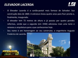 ELEVADOR LACERDA
- O Elevador Lacerda é o cartão-postal mais famoso de Salvador. Sua
construção data de 1869. A estrutura levou quatro anos para ficar pronta e,
finalmente, inaugurada.
- O elevador tem 72 metros de altura e já passou por quatro grandes
reformas, sendo que a segunda (em 1930) adicionou mais uma torre e
renovou a arquitetura para a que conhecemos hoje.
- Seu nome é em homenagem ao seu construtor, o engenheiro Augusto
Frederico de Lacerda. FOTO
Foto: Rita Barreto / Setur. Creative Commons
 