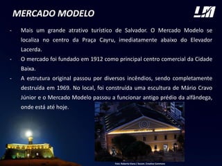 MERCADO MODELO
- Mais um grande atrativo turístico de Salvador. O Mercado Modelo se
localiza no centro da Praça Cayru, imediatamente abaixo do Elevador
Lacerda.
- O mercado foi fundado em 1912 como principal centro comercial da Cidade
Baixa.
- A estrutura original passou por diversos incêndios, sendo completamente
destruída em 1969. No local, foi construída uma escultura de Mário Cravo
Júnior e o Mercado Modelo passou a funcionar antigo prédio da alfândega,
onde está até hoje.
Foto: Roberto Viana / Secom. Creative Commons
 