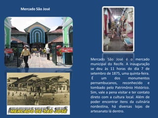 Mercado São José
Mercado São José é o mercado
municipal do Recife. A inauguração
se deu às 11 horas do dia 7 de
setembro de 1875, uma quinta-feira.
É um dos monumentos
pernambucanos, reconhecido e
tombado pelo Patrimônio Histórico.
Sim, vale a pena visitar e ter contato
direto com a cultura local. Além de
poder encontrar itens da culinária
nordestina, há diversas lojas de
artesanato lá dentro.
 