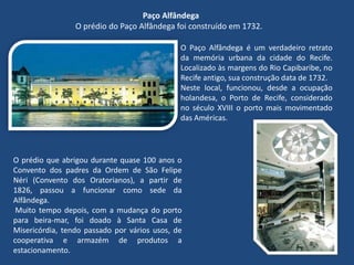 Paço Alfândega
O prédio do Paço Alfândega foi construído em 1732.
O Paço Alfândega é um verdadeiro retrato
da memória urbana da cidade do Recife.
Localizado às margens do Rio Capibaribe, no
Recife antigo, sua construção data de 1732.
Neste local, funcionou, desde a ocupação
holandesa, o Porto de Recife, considerado
no século XVIII o porto mais movimentado
das Américas.
O prédio que abrigou durante quase 100 anos o
Convento dos padres da Ordem de São Felipe
Néri (Convento dos Oratorianos), a partir de
1826, passou a funcionar como sede da
Alfândega.
Muito tempo depois, com a mudança do porto
para beira-mar, foi doado à Santa Casa de
Misericórdia, tendo passado por vários usos, de
cooperativa e armazém de produtos a
estacionamento.
 
