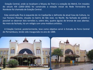 Estação Central, onde se localizam o Museu do Trem e a estação do Metrô, Em meados
do século XIX (1850-1856) foi construída a estação inicial da Rede Ferroviária do
Nordeste foi chamada de Estação Central.
Esta construção fica à esquerda do rio Capibaribe e defronte da atual Casa da Cultura, na
rua Floriano Peixoto, situada no bairro de São José, no Recife. Na fachada do prédio é
possível se observar dois torreões e, sobre eles, quatro águias de bronze de asas abertas.
No meio da fachada, há um relógio com uma moldura artística.
A Estação Central, posteriormente, teve como objetivo servir à Estrada de Ferro Central
de Pernambuco, tendo sido inaugurada no ano de 1888.
 