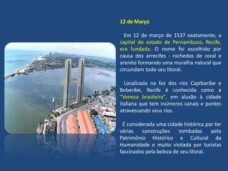 12 de Março
Em 12 de março de 1537 exatamente, a
capital do estado de Pernambuco, Recife,
era fundada. O nome foi escolhido por
causa dos arrecifes - rochedos de coral e
arenito formando uma muralha natural que
circundam todo seu litoral.
Localizada na foz dos rios Capibaribe e
Beberibe, Recife é conhecida como a
"Veneza brasileira", em alusão à cidade
italiana que tem inúmeros canais e pontes
atravessando seus rios.
É considerada uma cidade histórica por ter
várias construções tombadas pelo
Patrimônio Histórico e Cultural da
Humanidade e muito visitada por turistas
fascinados pela beleza de seu litoral.
 