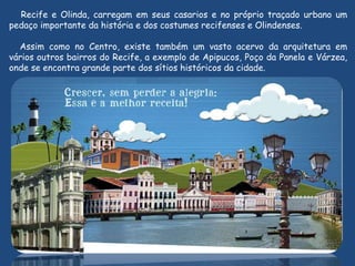 Recife e Olinda, carregam em seus casarios e no próprio traçado urbano um
pedaço importante da história e dos costumes recifenses e Olindenses.
Assim como no Centro, existe também um vasto acervo da arquitetura em
vários outros bairros do Recife, a exemplo de Apipucos, Poço da Panela e Várzea,
onde se encontra grande parte dos sítios históricos da cidade.
 