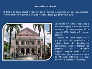 Teatro de Santa Isabel.
O Teatro de Santa Isabel é hoje um dos 14 teatros-monumento do país reconhecidos
como Patrimônio Histórico e Artístico Nacional, título que ganhou em 1949.
Construído em estilo neoclássico e
em homenagem à Princesa Isabel,
este teatro foi inaugurado em 18 de
maio de 1850. Recebeu 3 reformas
até hoje.
O Teatro de Santa Isabel era a
grande casa de espetáculos da
cidade, lugar de divertimento,
convivência social e também de
exercício da cidadania.
Segundo Joaquim Nabuco, foi no
Santa Isabel que se ganhou a causa
da Abolição, referindo-se a seus
discursos e eventos lá realizados.
 