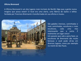 Oficina Brennand
A Oficina Brennand é um dos lugares mais incríveis do Recife! Algo que a gente nunca
imagina que possa existir! O local era uma olaria, uma fábrica de tijolos e telhas
herdada por Francisco Brennand e transformada em sua oficina e museu.
São galpões imensos, caminhadas e
mais caminhadas, esculturas e mais
esculturas, cada uma mas
interessante que a outra. É
realmente um lugar único!
Um passeio que vale a pena fazer, as
esculturas de Brennand são muito
famosas e você pode vê-las em
diversos lugares, como por exemplo
no metrô de São Paulo.
 