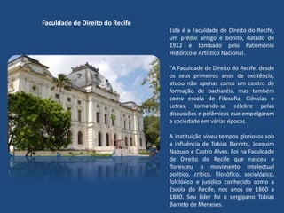 Faculdade de Direito do Recife
Esta é a Faculdade de Direito do Recife,
um prédio antigo e bonito, datado de
1912 e tombado pelo Patrimônio
Histórico e Artístico Nacional.
"A Faculdade de Direito do Recife, desde
os seus primeiros anos de existência,
atuou não apenas como um centro de
formação de bacharéis, mas também
como escola de Filosofia, Ciências e
Letras, tornando-se célebre pelas
discussões e polêmicas que empolgaram
a sociedade em várias épocas.
A instituição viveu tempos gloriosos sob
a influência de Tobias Barreto, Joaquim
Nabuco e Castro Alves. Foi na Faculdade
de Direito do Recife que nasceu e
floresceu o movimento intelectual
poético, crítico, filosófico, sociológico,
folclórico e jurídico conhecido como a
Escola do Recife, nos anos de 1860 a
1880. Seu líder foi o sergipano Tobias
Barreto de Meneses.
 