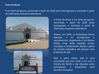 Forte do Brum
É um forte de guerra, construído a partir de 1626 pelos portugueses e concluído a partir
de 1630 pelos invasores holandeses.
O Forte do Brum é um forte de guerra,
construído a partir de 1626 pelos
portugueses e concluído a partir de
1630 pelos invasores holandeses.
Depois, em 1654, os holandeses foram
expulsos e os portugueses o
reconstruíram. Atualmente é um Museu
Militar onde estão expostas armas,
munições e fardamentos desde a época
da invasão holandesa até tempos mais
próximos de nós.
Vale a pena visitar, pois é uma
construção que tem tudo a ver com a
história do Recife e das disputas entre
portugueses e holandeses pelo
território brasileiro.
 