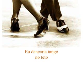Eu dançaria tango
no teto
 