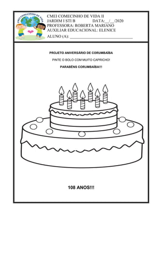CMEI COMECINHO DE VIDA II
JARDIM I STI B DATA:__/__/2020
PROFESSORA: ROBERTA MARIANO
AUXILIAR EDUCACIONAL: ELENICE
ALUNO (A): _______________________________
PROJETO ANIVERSÁRIO DE CORUMBAÍBA
PINTE O BOLO COM MUITO CAPRICHO!
PARABÉNS CORUMBAÍBA!!!
108 ANOS!!!
 