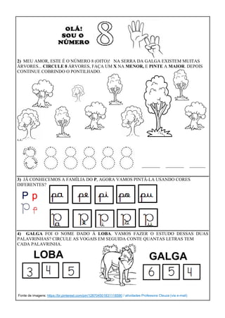 2) MEU AMOR, ESTE É O NÚMERO 8 (OITO)! NA SERRA DA GALGA EXISTEM MUITAS
ÁRVORES... CIRCULE 8 ÁRVORES, FAÇA UM X NA MENOR, E PINTE A MAIOR. DEPOIS
CONTINUE COBRINDO O PONTILHADO.
LE
________ ________ _______
3) JÁ CONHECEMOS A FAMÍLIA DO P, AGORA VAMOS PINTÁ-LA USANDO CORES
DIFERENTES?
4) GALGA FOI O NOME DADO À LOBA. VAMOS FAZER O ESTUDO DESSAS DUAS
PALAVRINHAS? CIRCULE AS VOGAIS EM SEGUIDA CONTE QUANTAS LETRAS TEM
CADA PALAVRINHA.
Fonte de imagens: https://br.pinterest.com/pin/128704501831118590 / atividades Professora Cleuza (via e-mail)
LOBA GALGA
 
