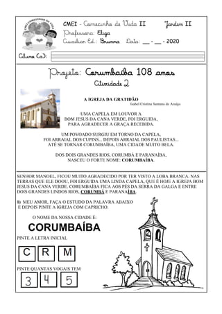 CMEI - Comecinho de Vida II Jardim II
Professora: Eliza
Auxiliar Ed.: Brunna Data: __ - __ - 2020
Projeto: Corumbaíba 108 anos
Atividade 2
SENHOR MANOEL, FICOU MUITO AGRADECIDO POR TER VISTO A LOBA BRANCA. NAS
TERRAS QUE ELE DOOU, FOI ERGUIDA UMA LINDA CAPELA, QUE É HOJE A IGREJA BOM
JESUS DA CANA VERDE. CORUMBAÍBA FICA AOS PÉS DA SERRA DA GALGA E ENTRE
DOIS GRANDES LINDOS RIOS, CORUMBÁ E PARANAÍBA.
1) MEU AMOR, FAÇA O ESTUDO DA PALAVRA ABAIXO
E DEPOIS PINTE A IGREJA COM CAPRICHO:
O NOME DA NOSSA CIDADE É:
PINTE A LETRA INICIAL
PINTE QUANTAS VOGAIS TEM
Aluno (a):
A IGREJA DA GRATIDÃO
Isabel Cristina Santana de Araújo
UMA CAPELA EM LOUVOR A
BOM JESUS DA CANA VERDE, FOI ERGUIDA,
PARA AGRADECER A GRAÇA RECEBIDA.
UM POVOADO SURGIU EM TORNO DA CAPELA,
FOI ARRAIAL DOS CUPINS... DEPOIS ARRAIAL DOS PAULISTAS...
ATÉ SE TORNAR CORUMBAÍBA, UMA CIDADE MUITO BELA.
DOS DOIS GRANDES RIOS, CORUMBÁ E PARANAÍBA,
NASCEU O FORTE NOME: CORUMBAÍBA.
CORUMBAÍBA
 