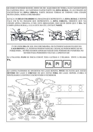 QUANDO O SENHOR MANOEL DOOU OS 200 ALQUEIRES DE TERRA, ELES FAZIAM PARTE
DA FAZENDA DELE. AS FAZENDAS FAZEM PARTE DA ZONA RURAL. JÁ AS CIDADES SE
ENCONTRAM NA ZONA URBANA. PARTE DESSAS TERRAS SE TORNOU UMA CIDADE
MUITO LINDA. NOSSA CORUMBAÍBA!
2) FAÇA UM BELO COLORIDO NA IMAGEM QUE REPRESENTA A ZONA RURAL E DEPOIS
FAÇA UM X NA IMAGEM QUE REPRESENTA A ZONA URBANA. OBSERVE QUE NA
CIDADE (ZONA URBANA), O SOL ESTÁ BRILHANDO, ISSO QUER DIZER QUE É DIA. NO
CAMPO (ZONA RURAL), A LUA ESTÁ NO CÉU, ENTÃO É NOITE.
É UM LINDO DIA DE SOL EM CORUMBAÍBA, OS PATINHOS NADAM FELIZES NO
LAGO BONITO. LÁ, PESSOAS PODEM PASSEAR, CRIANÇAS PODEM BRINCAR NO
PARQUINHO... SÓ PRECISAMOS ESPERAR PASSAR ESSE PERÍODO DE PANDEMIA NO
MUNDO PARA PODERMOS VOLTAR A APROVEITAR!
3) A PALAVRA PATO SE INICIA COM P, TEM 4 LETRAS E 2 SÍLABAS. PINTE A SÍLABA
PA.
4) 8 (OITO) PATINHOS SE DIVERTEM NO LAGO BONITO, PINTE OS PATOS QUE ESTÃO
DENTRO DO LAGO E CIRCULE OS QUE ESTÃO FORA DO LAGO. DEPOIS, CUBRA O
PONTILHADO E CONTINUE ESCREVENDO O NÚMERO 8.
 