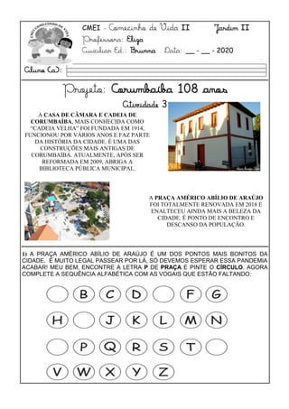 CMEI - Comecinho de Vida II Jardim II
Professora: Eliza
Auxiliar Ed.: Brunna Data: __ - __ - 2020
Projeto: Corumbaíba 108 anos
Atividade 3
A CASA DE CÂMARA E CADEIA DE
CORUMBAÍBA, MAIS CONHECIDA COMO
“CADEIA VELHA” FOI FUNDADA EM 1914,
FUNCIONOU POR VÁRIOS ANOS E FAZ PARTE
DA HISTÓRIA DA CIDADE. É UMA DAS
CONSTRUÇÕES MAIS ANTIGAS DE
CORUMBAÍBA. ATUALMENTE, APÓS SER
REFORMADA EM 2009, ABRIGA A
BIBLIOTECA PÚBLICA MUNICIPAL.
A PRAÇA AMÉRICO ABÍLIO DE ARAÚJO
FOI TOTALMENTE RENOVADA EM 2018 E
ENALTECEU AINDA MAIS A BELEZA DA
CIDADE. É PONTO DE ENCONTRO E
DESCANSO DA POPULAÇÃO.
1) A PRAÇA AMÉRICO ABÍLIO DE ARAÚJO É UM DOS PONTOS MAIS BONITOS DA
CIDADE. É MUITO LEGAL PASSEAR POR LÁ, SÓ DEVEMOS ESPERAR ESSA PANDEMIA
ACABAR! MEU BEM, ENCONTRE A LETRA P DE PRAÇA E PINTE O CÍRCULO. AGORA
COMPLETE A SEQUÊNCIA ALFABÉTICA COM AS VOGAIS QUE ESTÃO FALTANDO:
Aluno (a):
 