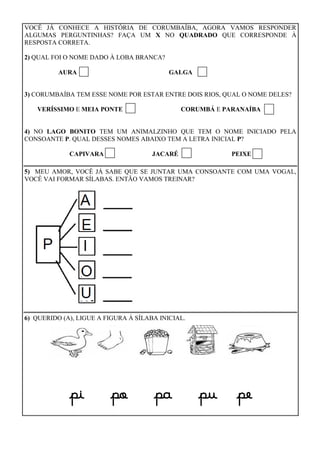 VOCÊ JÁ CONHECE A HISTÓRIA DE CORUMBAÍBA, AGORA VAMOS RESPONDER
ALGUMAS PERGUNTINHAS? FAÇA UM X NO QUADRADO QUE CORRESPONDE À
RESPOSTA CORRETA.
2) QUAL FOI O NOME DADO À LOBA BRANCA?
AURA GALGA
3) CORUMBAÍBA TEM ESSE NOME POR ESTAR ENTRE DOIS RIOS, QUAL O NOME DELES?
VERÍSSIMO E MEIA PONTE CORUMBÁ E PARANAÍBA
4) NO LAGO BONITO TEM UM ANIMALZINHO QUE TEM O NOME INICIADO PELA
CONSOANTE P. QUAL DESSES NOMES ABAIXO TEM A LETRA INICIAL P?
CAPIVARA JACARÉ PEIXE
5) MEU AMOR, VOCÊ JÁ SABE QUE SE JUNTAR UMA CONSOANTE COM UMA VOGAL,
VOCÊ VAI FORMAR SÍLABAS. ENTÃO VAMOS TREINAR?
6) QUERIDO (A), LIGUE A FIGURA À SÍLABA INICIAL.
pi po pa pu pe
 