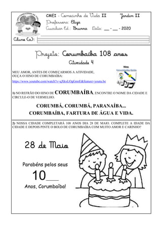 CMEI - Comecinho de Vida II Jardim II
Professora: Eliza
Auxiliar Ed.: Brunna Data: __ - __ - 2020
Projeto: Corumbaíba 108 anos
Atividade 4
MEU AMOR, ANTES DE COMEÇARMOS A ATIVIDADE,
OUÇA O HINO DE CORUMBAÍBA:
https://www.youtube.com/watch?v=qXkxLOgGmrE&feature=youtu.betu.b
https://youe/qXkxLOgGmrE
1) NO REFRÃO DO HINO DE CORUMBAÍBA, ENCONTRE O NOME DA CIDADE E
CIRCULE-O DE VERMELHO.
CORUMBÁ, CORUMBÁ, PARANAÍBA...
CORUMBAÍBA, FARTURA DE ÁGUA E VIDA.
2) NOSSA CIDADE COMPLETARÁ 108 ANOS DIA 28 DE MAIO. COMPLETE A IDADE DA
CIDADE E DEPOIS PINTE O BOLO DE CORUMBAÍBA COM MUITO AMOR E CARINHO?
Aluno (a):
Parabéns pelos seus
10______
Anos, Corumbaíba!
28 de Maio
 