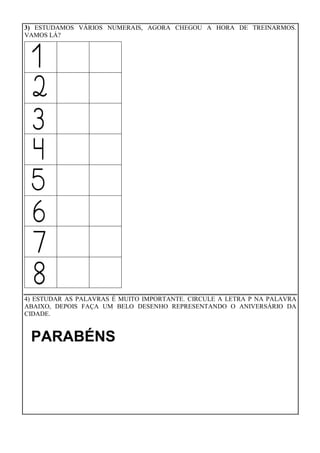 3) ESTUDAMOS VÁRIOS NUMERAIS, AGORA CHEGOU A HORA DE TREINARMOS.
VAMOS LÁ?
4) ESTUDAR AS PALAVRAS É MUITO IMPORTANTE. CIRCULE A LETRA P NA PALAVRA
ABAIXO, DEPOIS FAÇA UM BELO DESENHO REPRESENTANDO O ANIVERSÁRIO DA
CIDADE.
PARABÉNS
 