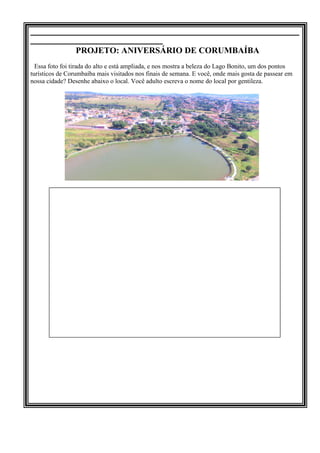 _____________________________________________________________
______________________________
PROJETO: ANIVERSÁRIO DE CORUMBAÍBA
Essa foto foi tirada do alto e está ampliada, e nos mostra a beleza do Lago Bonito, um dos pontos
turísticos de Corumbaíba mais visitados nos finais de semana. E você, onde mais gosta de passear em
nossa cidade? Desenhe abaixo o local. Você adulto escreva o nome do local por gentileza.
 