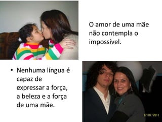 O amor de uma mãe
                       não contempla o
                       impossível.


• Nenhuma língua é
  capaz de
  expressar a força,
  a beleza e a força
  de uma mãe.
 