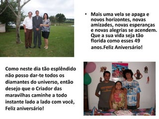 • Mais uma vela se apaga e
                                   novos horizontes, novas
                                   amizades, novas esperanças
                                   e novas alegrias se acendem.
                                   Que a sua vida seja tão
                                   florida como esses 49
                                   anos.Feliz Aniversário!


Como neste dia tão esplêndido
não posso dar-te todos os
diamantes do universo, então
desejo que o Criador das
maravilhas caminhe a todo
instante lado a lado com você,
Feliz aniversário!
 