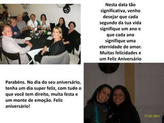 Nesta data tão
                                        significativa, venho
                                         desejar que cada
                                       segundo da tua vida
                                       signifique um ano e
                                            que cada ano
                                           signifique uma
                                       eternidade de amor.
                                       Muitas felicidades e
                                       um Feliz Aniversário



Parabéns. No dia do seu aniversário,
tenha um dia super feliz, com tudo o
que você tem direito, muita festa e
um monte de emoção. Feliz
aniversário!
 