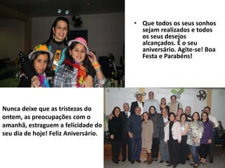 • Que todos os seus sonhos
                                        sejam realizados e todos
                                        os seus desejos
                                        alcançados. É o seu
                                        aniversário. Agite-se! Boa
                                        Festa e Parabéns!




Nunca deixe que as tristezas do
ontem, as preocupações com o
amanhã, estraguem a felicidade do
seu dia de hoje! Feliz Aniversário.
 