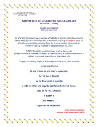 Secretaría de Educación
Núcleo de Desarrollo Educativo
san Juan Girón
Gabriel José de la Concordia García Márquez
1927-2014 ( QEPD)
PRIMER ANIVERSARIO
Impronta imborrable
En el primer aniversario de su partida, el legendario escritor colombiano Gabriel
GabogironGarcía Márquez y a su ficticio pueblo de Macondo, este blog: y con los
Establecimientos Educativos de Girón del 13 al 30 de abril alimentará de
contenidos éste y de espacios pedagógicos en las aulas.
GABO: Ha dejado una impronta en la letras del mundo
parafraseando sus palabras, ha hecho educación desde la cuna hasta la muerte e
incluso, hoy con su trascendencia después de ella.
Fue grande en vida y su gloria póstuma es peculiarmente extraordinaria.
PAZ EN SU TUMBA
Es una crónica de una muerte anunciada,
hoy si que el Coronel
ya no tiene quien le escriba;
la vida no tienen una segunda oportunidad sobre la tierra,
Gabo se ha ido a Macondo
a buscar a
José Arcadio …
seguro que le encontrará.
JORGE MONTERO JIMÉNEZ
Director de Núcleo Educativo- GIRÓN