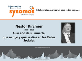 Inteligencia empresarial para redes sociales




         Néstor Kirchner
               1950 - 2010
       A un año de su muerte,
qué se dijo y qué se dice en las Redes
               Sociales
                             www.infomediasysomos.com
                             www.sysomos.com




                                                                              1
                             INFORMACIÓN CONFIDENCIAL
 