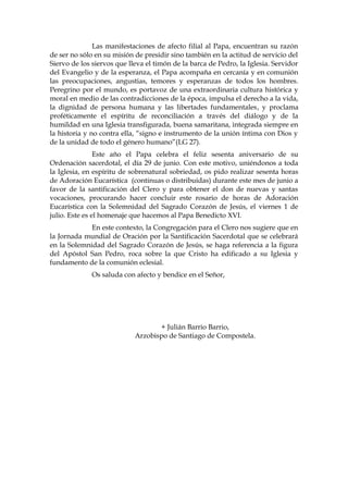 Las manifestaciones de afecto filial al Papa, encuentran su razón
de ser no sólo en su misión de presidir sino también en la actitud de servicio del
Siervo de los siervos que lleva el timón de la barca de Pedro, la Iglesia. Servidor
del Evangelio y de la esperanza, el Papa acompaña en cercanía y en comunión
las preocupaciones, angustias, temores y esperanzas de todos los hombres.
Peregrino por el mundo, es portavoz de una extraordinaria cultura histórica y
moral en medio de las contradicciones de la época, impulsa el derecho a la vida,
la dignidad de persona humana y las libertades fundamentales, y proclama
proféticamente el espíritu de reconciliación a través del diálogo y de la
humildad en una Iglesia transfigurada, buena samaritana, integrada siempre en
la historia y no contra ella, “signo e instrumento de la unión íntima con Dios y
de la unidad de todo el género humano”(LG 27).
Este año el Papa celebra el feliz sesenta aniversario de su
Ordenación sacerdotal, el día 29 de junio. Con este motivo, uniéndonos a toda
la Iglesia, en espíritu de sobrenatural sobriedad, os pido realizar sesenta horas
de Adoración Eucarística (continuas o distribuidas) durante este mes de junio a
favor de la santificación del Clero y para obtener el don de nuevas y santas
vocaciones, procurando hacer concluir este rosario de horas de Adoración
Eucarística con la Solemnidad del Sagrado Corazón de Jesús, el viernes 1 de
julio. Este es el homenaje que hacemos al Papa Benedicto XVI.
En este contexto, la Congregación para el Clero nos sugiere que en
la Jornada mundial de Oración por la Santificación Sacerdotal que se celebrará
en la Solemnidad del Sagrado Corazón de Jesús, se haga referencia a la figura
del Apóstol San Pedro, roca sobre la que Cristo ha edificado a su Iglesia y
fundamento de la comunión eclesial.
Os saluda con afecto y bendice en el Señor,
+ Julián Barrio Barrio,
Arzobispo de Santiago de Compostela.
 