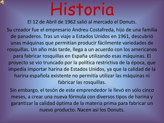 Historia
           El 12 de Abril de 1962 salió al mercado el Donuts.
Su creador fue el empresario Andreu Costafreda, hijo de una familia
  de panaderos. Tras un viaje a Estados Unidos en 1961, descubrió
  unas máquinas que permitían producir fácilmente variedades de
rosquillas. Un año más tarde, llega a un acuerdo con los americanos
    para fabricar rosquillas en España utilizando esas máquinas. El
 proyecto se vio truncado por la política restrictiva de la época, que
 impedía importar harina de Estados Unidos, ya que la calidad de la
    harina española existente no permitía utilizar las máquinas ni
                          fabricar las rosquillas.
  Sin embargo, el tesón de este emprendedor le llevó en sólo cinco
  meses, a crear una nueva fórmula con diversos tipos de harina y
  garantizar la calidad óptima de la materia prima para fabricar un
                 nuevo producto. Nacen así los Donuts.
 