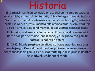 Historia
  El sándwich, también conocido en español como emparedado, es
una comida, a modo de tentempié, típica de la gastronomía inglesa.
 Suele consistir en dos rebanadas de pan de molde inglés, entre las
 cuales se coloca otros alimentos tales como carne, queso, verduras
   u otros, a veces con condimentos, salsas u otros acompañantes.
   En España, se diferencia de un bocadillo en que el primero está
   hecho con pan de molde (pan blando) y el segundo con pan de
                      barra o un panecillo entero.
   En 1762, Montagu estuvo veinticuatro horas seguidas ante una
mesa de juego. Para calmar el hambre, pidió un poco de carne entre
dos rebanadas de pan. A este nuevo tentempié se le puso el nombre
                   de sándwich, en honor al conde.
 